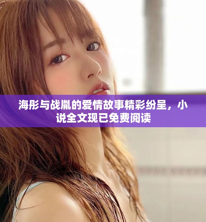 海彤与战胤的爱情故事精彩纷呈，小说全文现已免费阅读