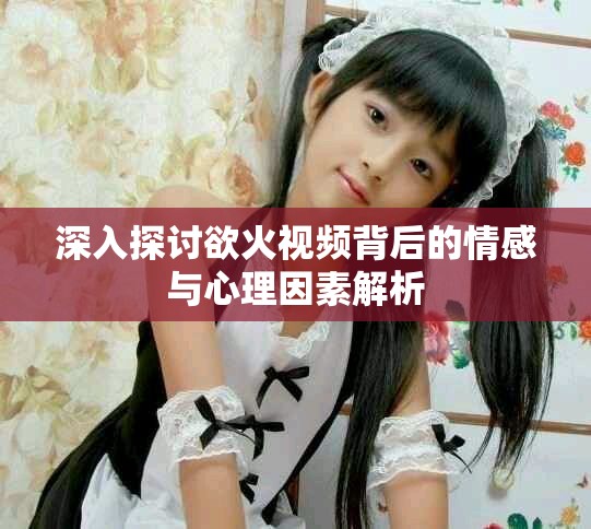 深入探讨欲火视频背后的情感与心理因素解析