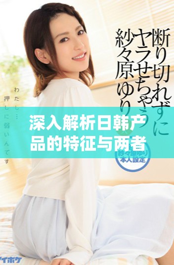 深入解析日韩产品的特征与两者间的显著差异