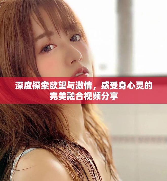 深度探索欲望与激情，感受身心灵的完美融合视频分享