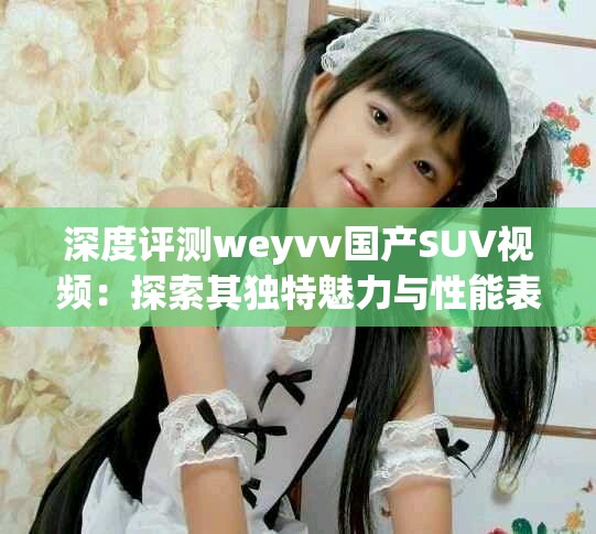 深度评测weyvv国产SUV视频：探索其独特魅力与性能表现