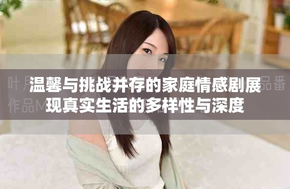 温馨与挑战并存的家庭情感剧展现真实生活的多样性与深度
