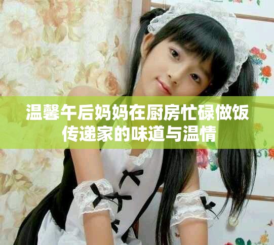 温馨午后妈妈在厨房忙碌做饭 传递家的味道与温情