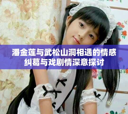 潘金莲与武松山洞相遇的情感纠葛与戏剧情深意探讨