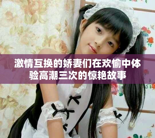 激情互换的娇妻们在欢愉中体验高潮三次的惊艳故事