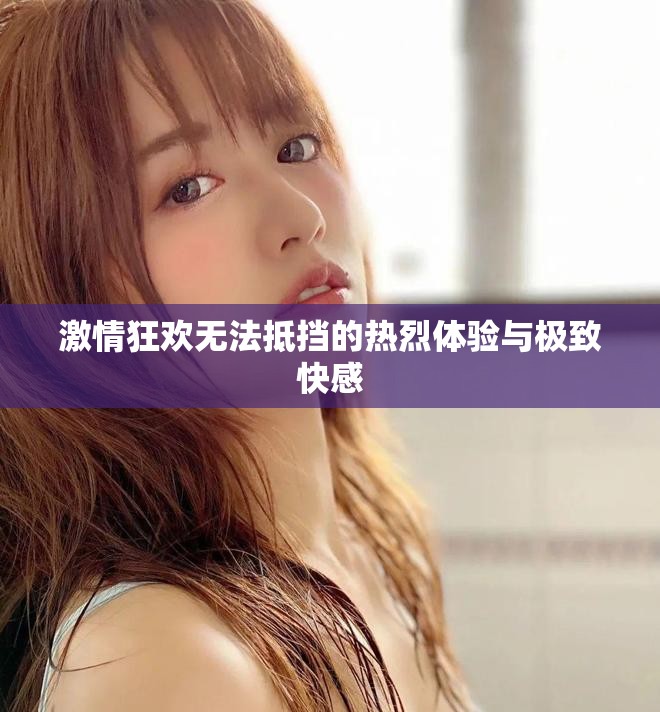 激情狂欢无法抵挡的热烈体验与极致快感