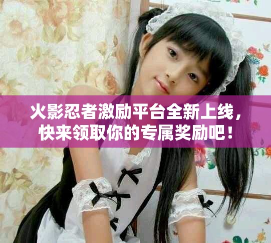 火影忍者激励平台全新上线，快来领取你的专属奖励吧！