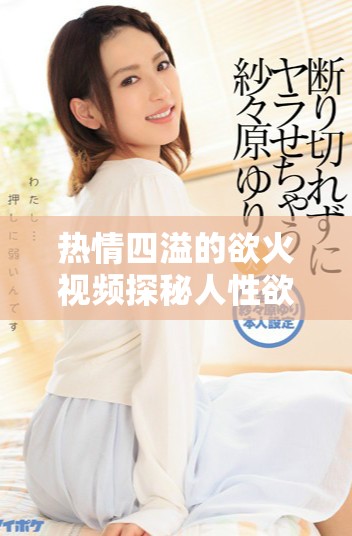 热情四溢的欲火视频探秘人性欲望的深层次表达