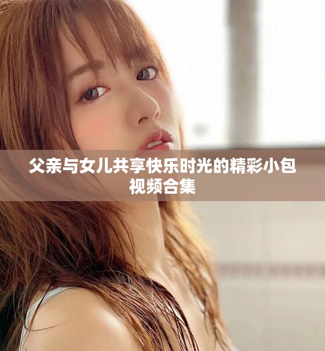 父亲与女儿共享快乐时光的精彩小包视频合集