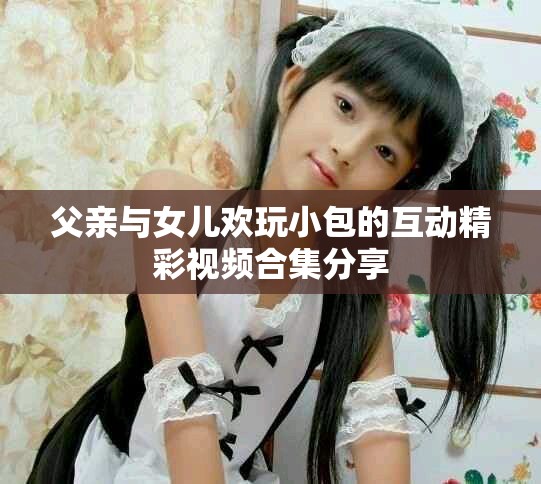 父亲与女儿欢玩小包的互动精彩视频合集分享