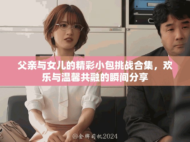 父亲与女儿的精彩小包挑战合集，欢乐与温馨共融的瞬间分享