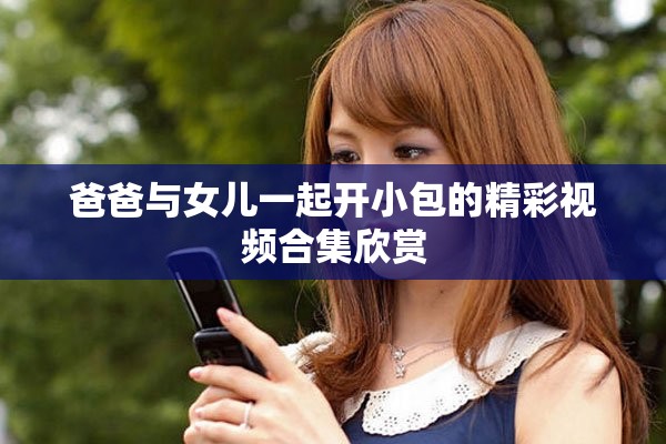 爸爸与女儿一起开小包的精彩视频合集欣赏