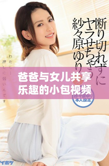 爸爸与女儿共享乐趣的小包视频合集，尽情感受温馨时光
