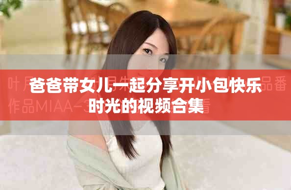 爸爸带女儿一起分享开小包快乐时光的视频合集
