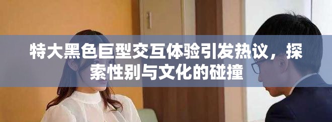 特大黑色巨型交互体验引发热议，探索性别与文化的碰撞