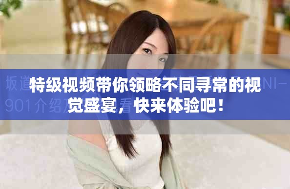 特级视频带你领略不同寻常的视觉盛宴，快来体验吧！