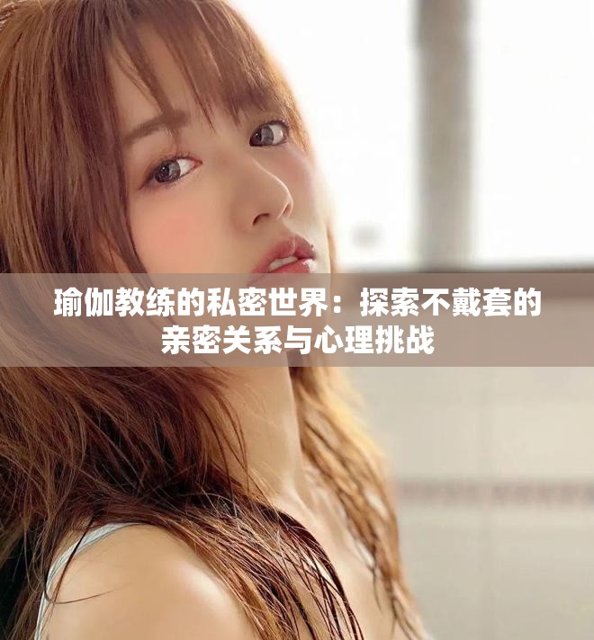 瑜伽教练的私密世界：探索不戴套的亲密关系与心理挑战
