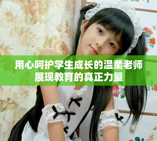 用心呵护学生成长的温柔老师展现教育的真正力量