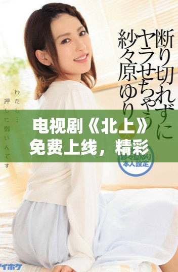电视剧《北上》免费上线，精彩剧情不容错过，快来观看吧！