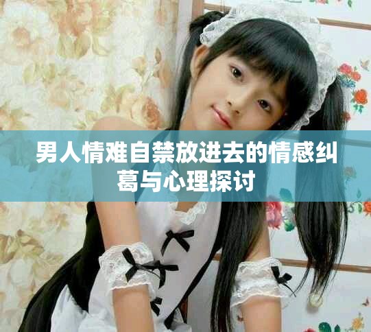男人情难自禁放进去的情感纠葛与心理探讨