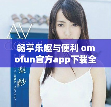 畅享乐趣与便利 omofun官方app下载全新上线等你体验