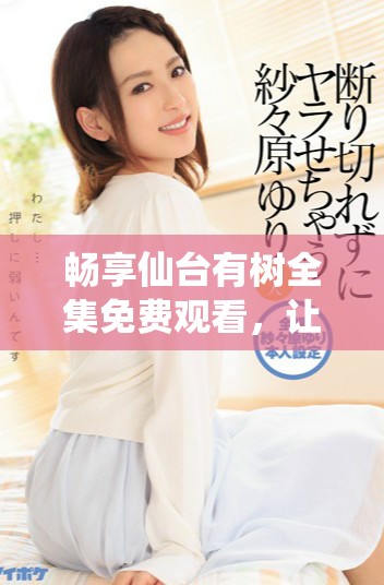 畅享仙台有树全集免费观看，让你领略自然之美与故事魅力