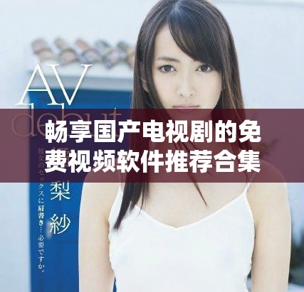 畅享国产电视剧的免费视频软件推荐合集让你不再错过精彩剧情