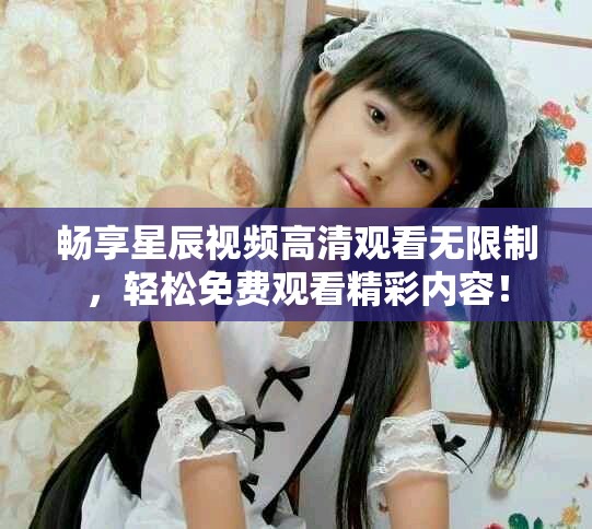 畅享星辰视频高清观看无限制，轻松免费观看精彩内容！