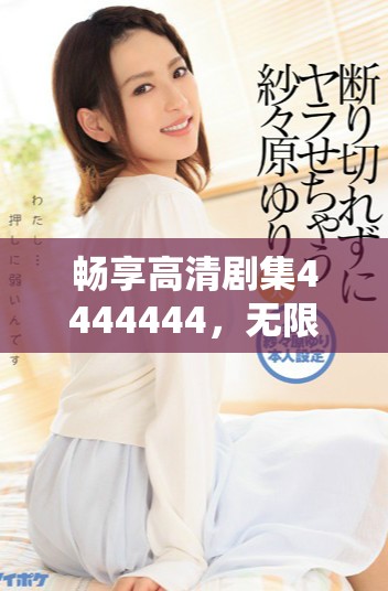 畅享高清剧集4444444，无限精彩等你来体验