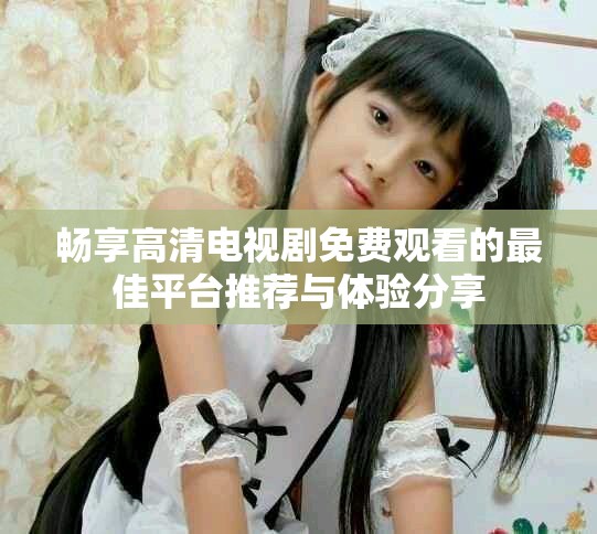 畅享高清电视剧免费观看的最佳平台推荐与体验分享