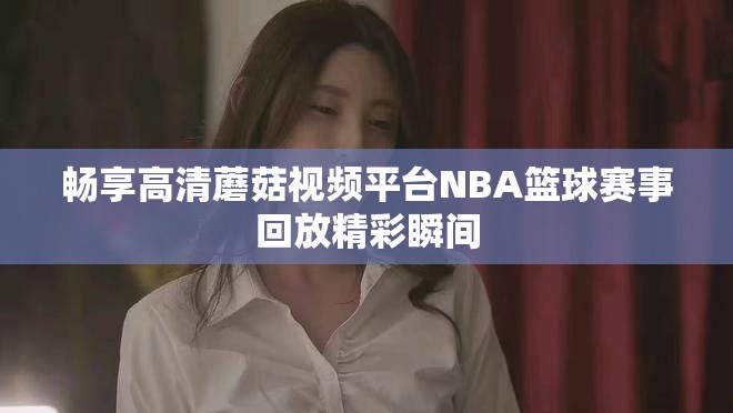 畅享高清蘑菇视频平台NBA篮球赛事回放精彩瞬间