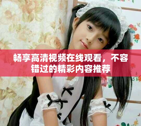 畅享高清视频在线观看，不容错过的精彩内容推荐