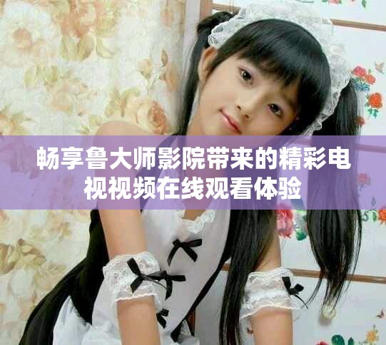 畅享鲁大师影院带来的精彩电视视频在线观看体验