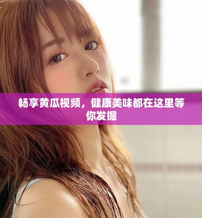 畅享黄瓜视频，健康美味都在这里等你发掘