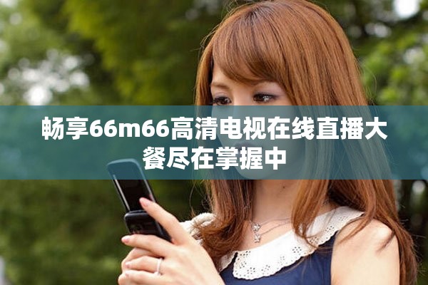 畅享66m66高清电视在线直播大餐尽在掌握中