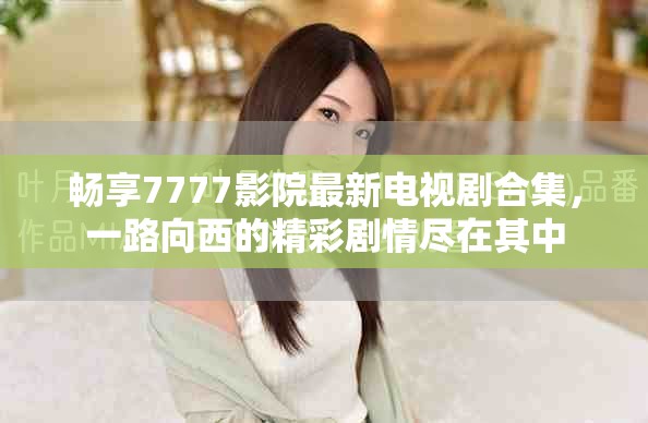 畅享7777影院最新电视剧合集，一路向西的精彩剧情尽在其中