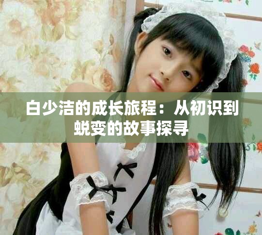 白少洁的成长旅程：从初识到蜕变的故事探寻