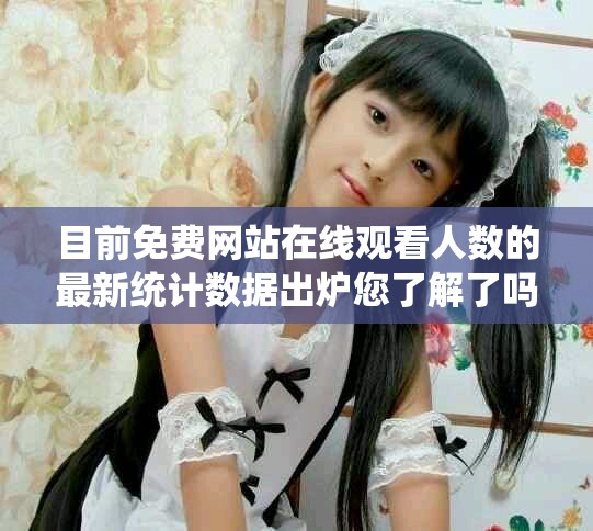 目前免费网站在线观看人数的最新统计数据出炉您了解了吗