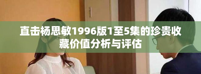 直击杨思敏1996版1至5集的珍贵收藏价值分析与评估
