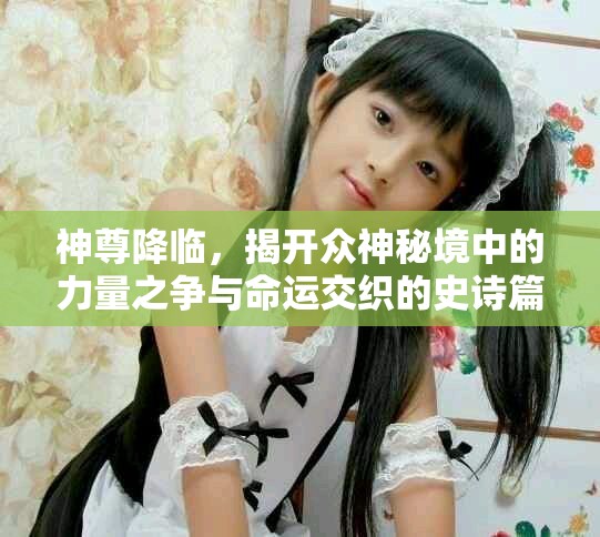 神尊降临，揭开众神秘境中的力量之争与命运交织的史诗篇章