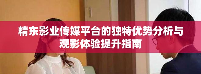 精东影业传媒平台的独特优势分析与观影体验提升指南