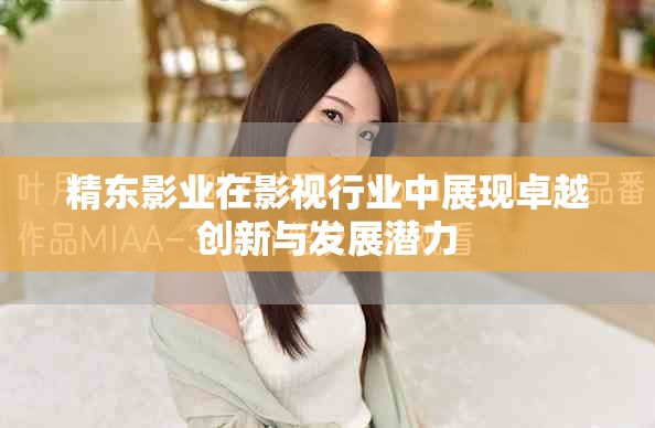 精东影业在影视行业中展现卓越创新与发展潜力