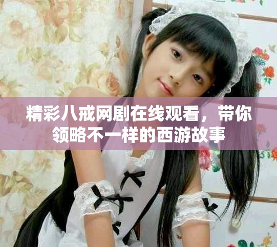 精彩八戒网剧在线观看，带你领略不一样的西游故事