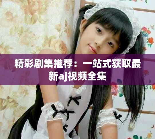 精彩剧集推荐：一站式获取最新aj视频全集