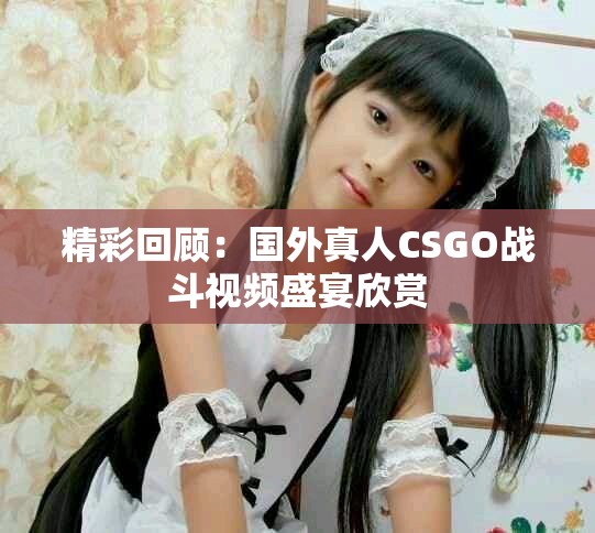 精彩回顾：国外真人CSGO战斗视频盛宴欣赏