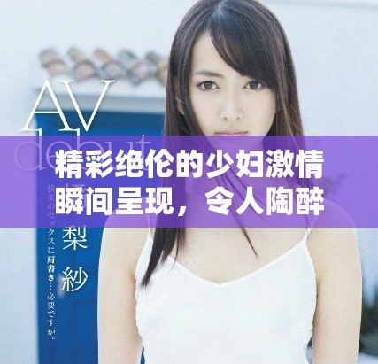 精彩绝伦的少妇激情瞬间呈现，令人陶醉的性爱体验
