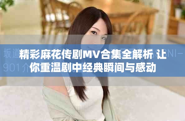 精彩麻花传剧MV合集全解析 让你重温剧中经典瞬间与感动