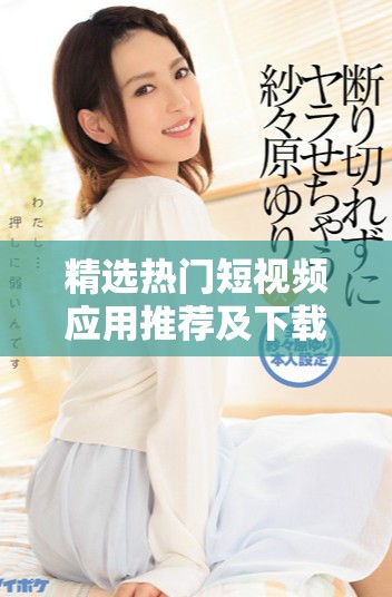精选热门短视频应用推荐及下载安装全攻略，轻松享受创作乐趣