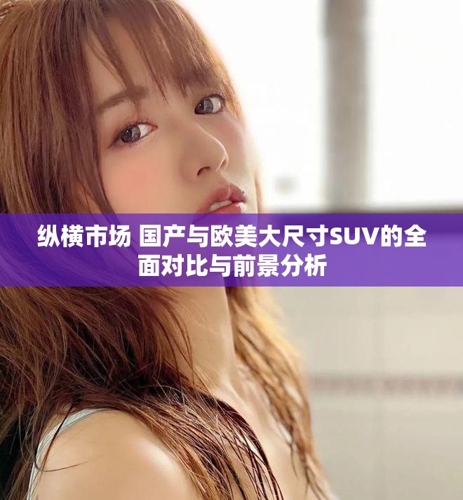 纵横市场 国产与欧美大尺寸SUV的全面对比与前景分析