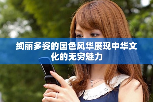 绚丽多姿的国色风华展现中华文化的无穷魅力